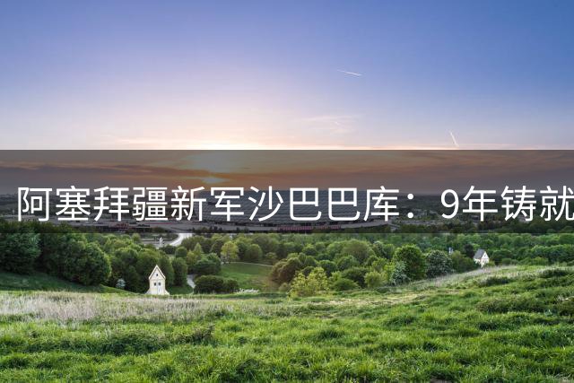 阿塞拜疆新军沙巴巴库：9年铸就欧冠传奇